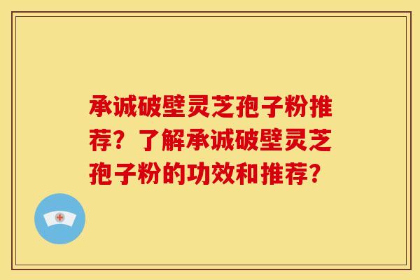 承诚破壁灵芝孢子粉推荐?了解承诚破壁灵芝孢子粉的功效和推荐?