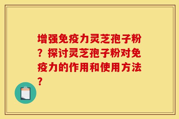 增强免疫力灵芝孢子粉？探讨灵芝孢子粉对免疫力的作用和使用方法？