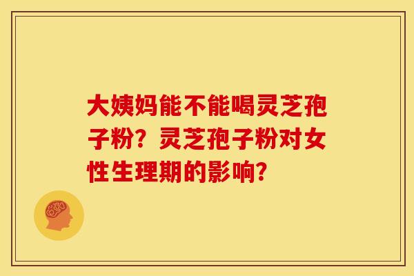 大姨妈能不能喝灵芝孢子粉?灵芝孢子粉对女性生理期的影响?