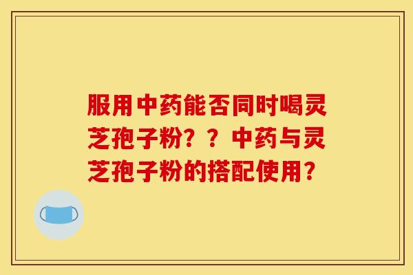 服用中药能否同时喝灵芝孢子粉??中药与灵芝孢子粉的搭配使用?
