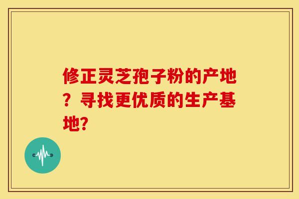 修正灵芝孢子粉的产地?寻找更优质的生产基地?