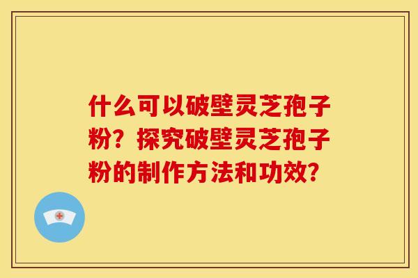 什么可以破壁灵芝孢子粉？探究破壁灵芝孢子粉的制作方法和功效？