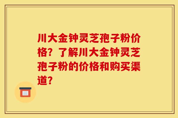 川大金钟灵芝孢子粉价格?了解川大金钟灵芝孢子粉的价格和购买渠道?