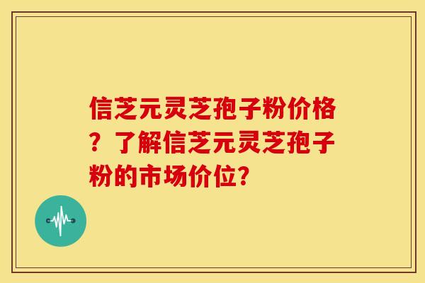 信芝元灵芝孢子粉价格？了解信芝元灵芝孢子粉的市场价位？