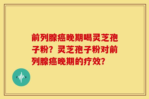 前列腺癌晚期喝灵芝孢子粉?灵芝孢子粉对前列腺癌晚期的疗效?