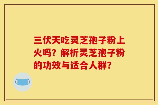 三伏天吃灵芝孢子粉上火吗?解析灵芝孢子粉的功效与适合人群?