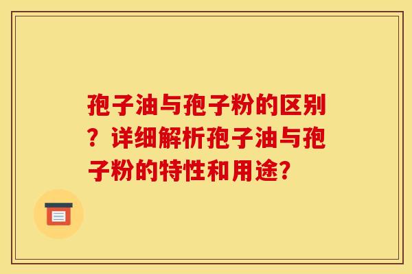 孢子油与孢子粉的区别?详细解析孢子油与孢子粉的特性和用途?