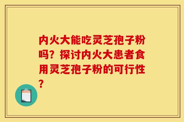 内火大能吃灵芝孢子粉吗?探讨内火大患者食用灵芝孢子粉的可行性?