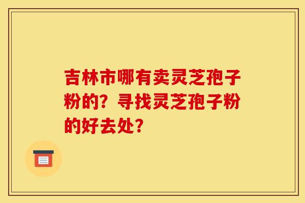 吉林市哪有卖灵芝孢子粉的？寻找灵芝孢子粉的好去处？