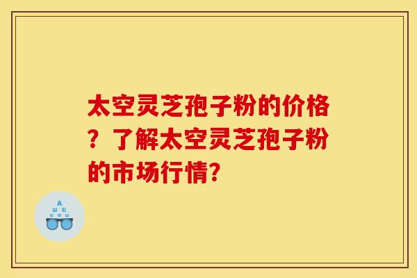 太空灵芝孢子粉的价格？了解太空灵芝孢子粉的市场行情？