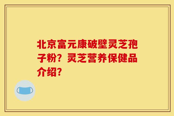 北京富元康破壁灵芝孢子粉?灵芝营养保健品介绍?