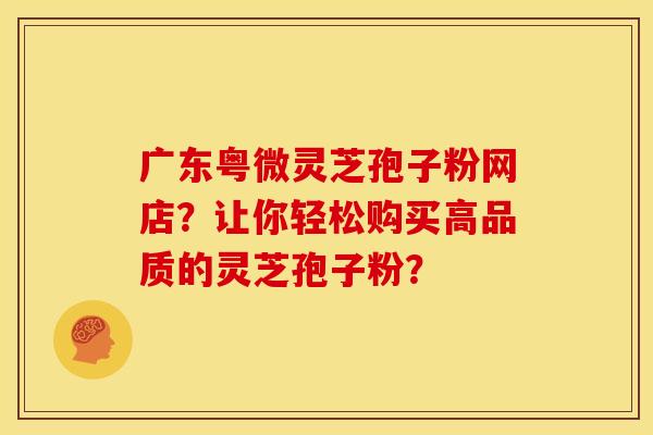 广东粤微灵芝孢子粉网店?让你轻松购买高品质的灵芝孢子粉?