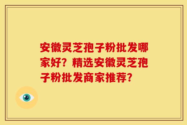 安徽灵芝孢子粉批发哪家好？精选安徽灵芝孢子粉批发商家推荐？