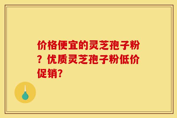 价格便宜的灵芝孢子粉?优质灵芝孢子粉低价促销?