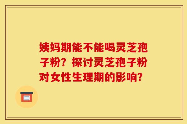姨妈期能不能喝灵芝孢子粉？探讨灵芝孢子粉对女性生理期的影响？