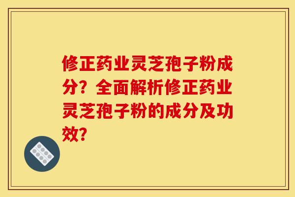 修正药业灵芝孢子粉成分?全面解析修正药业灵芝孢子粉的成分及功效?