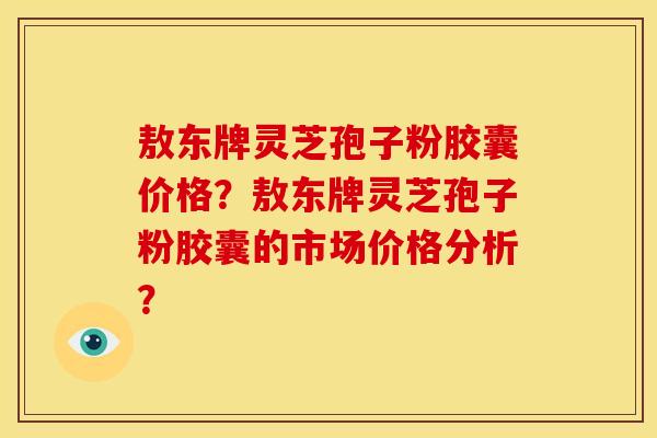 敖东牌灵芝孢子粉胶囊价格?敖东牌灵芝孢子粉胶囊的市场价格分析?