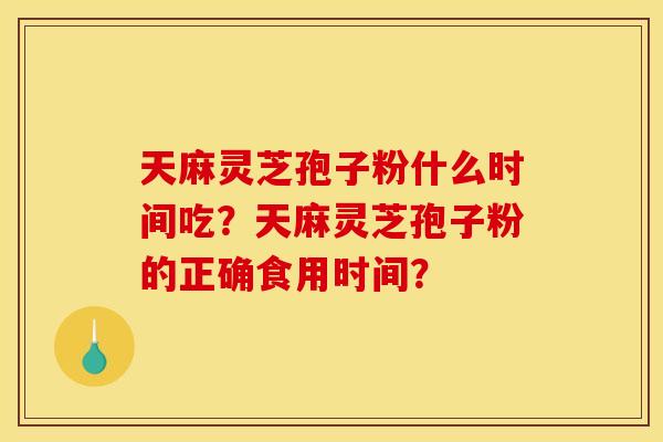 天麻灵芝孢子粉什么时间吃？天麻灵芝孢子粉的正确食用时间？