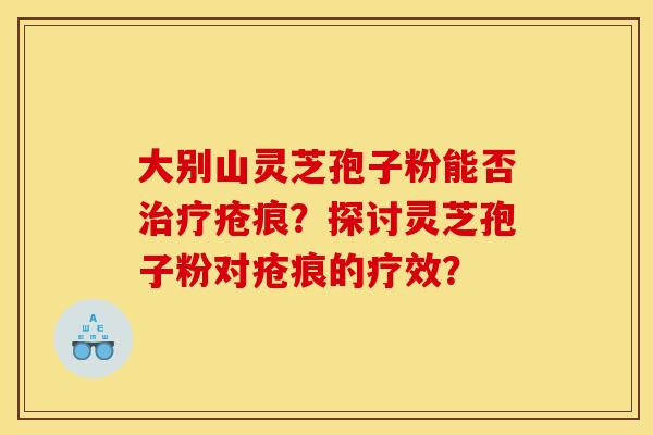 大别山灵芝孢子粉能否治疗疮痕?探讨灵芝孢子粉对疮痕的疗效?