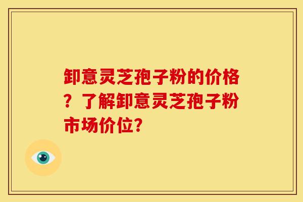 卸意灵芝孢子粉的价格？了解卸意灵芝孢子粉市场价位？