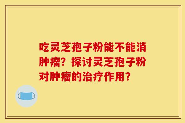 吃灵芝孢子粉能不能消肿瘤？探讨灵芝孢子粉对肿瘤的治疗作用？