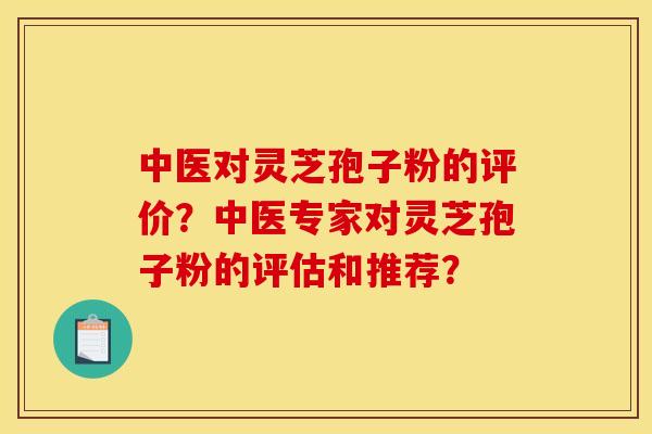 中医对灵芝孢子粉的评价?中医专家对灵芝孢子粉的评估和推荐?