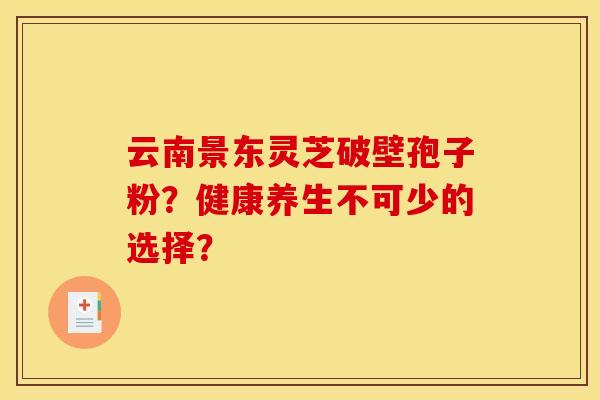 云南景东灵芝破壁孢子粉？健康养生不可少的选择？