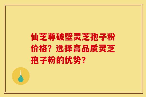 仙芝尊破壁灵芝孢子粉价格？选择高品质灵芝孢子粉的优势？