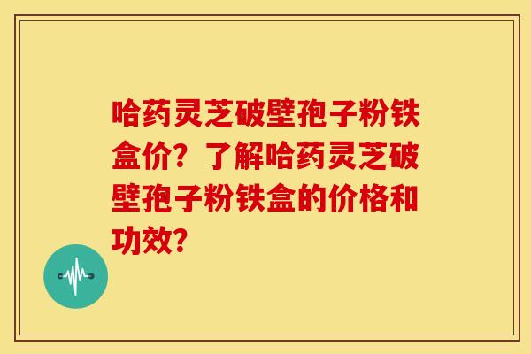 哈药灵芝破壁孢子粉铁盒价?了解哈药灵芝破壁孢子粉铁盒的价格和功效?