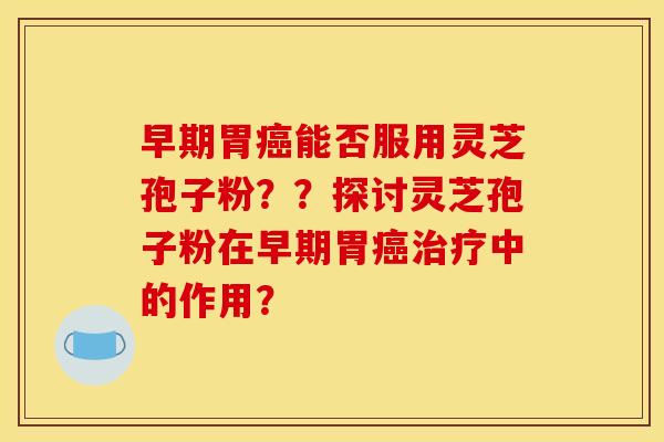 早期胃癌能否服用灵芝孢子粉??探讨灵芝孢子粉在早期胃癌治疗中的作用?