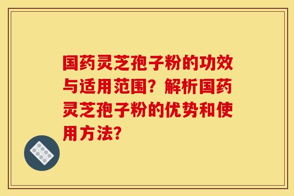 国药灵芝孢子粉的功效与适用范围？解析国药灵芝孢子粉的优势和使用方法？