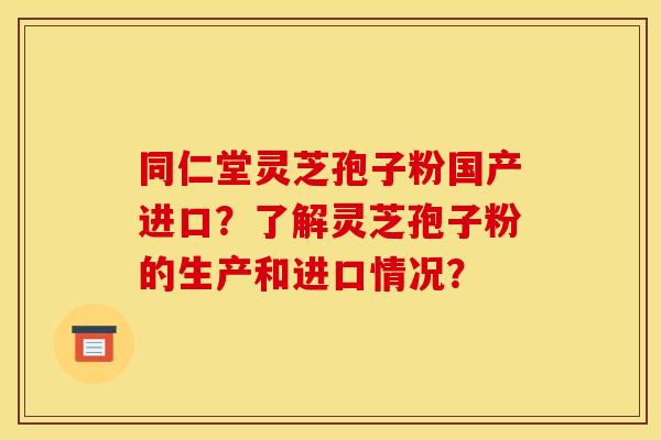 同仁堂灵芝孢子粉国产进口?了解灵芝孢子粉的生产和进口情况?