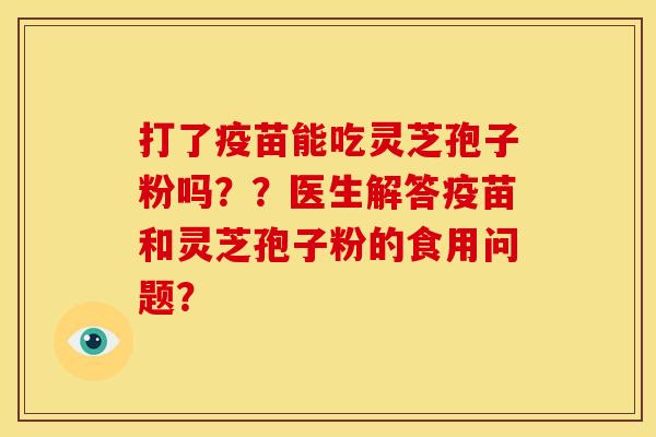 打了疫苗能吃灵芝孢子粉吗??医生解答疫苗和灵芝孢子粉的食用问题?