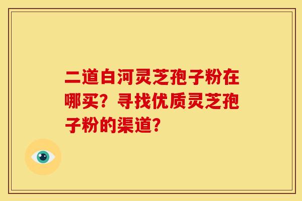 二道白河灵芝孢子粉在哪买?寻找优质灵芝孢子粉的渠道?