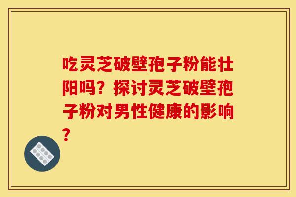 吃灵芝破壁孢子粉能壮阳吗？探讨灵芝破壁孢子粉对男性健康的影响？