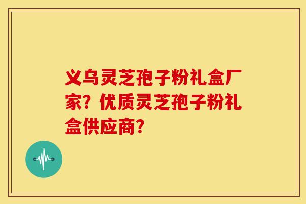 义乌灵芝孢子粉礼盒厂家?优质灵芝孢子粉礼盒供应商?