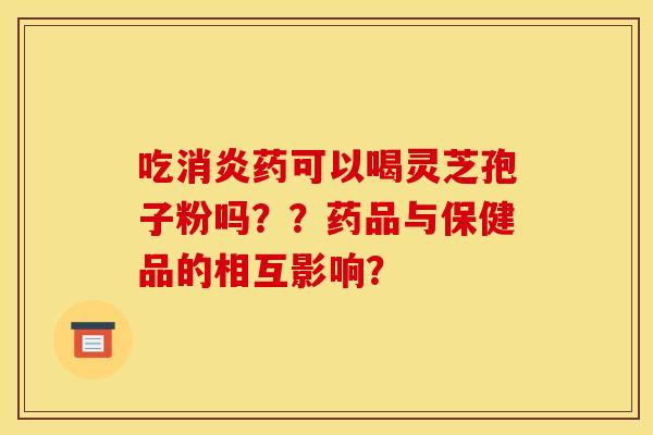 吃消炎药可以喝灵芝孢子粉吗??药品与保健品的相互影响?