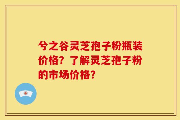 兮之谷灵芝孢子粉瓶装价格?了解灵芝孢子粉的市场价格?