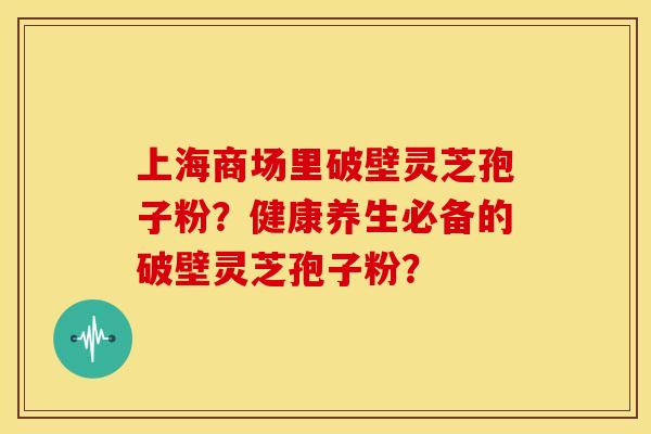 上海商场里破壁灵芝孢子粉?健康养生必备的破壁灵芝孢子粉?