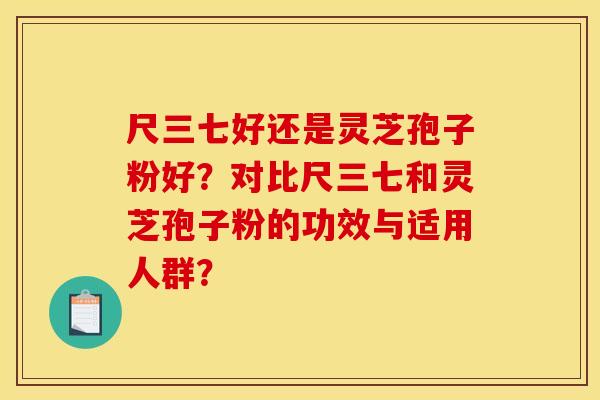 尺三七好还是灵芝孢子粉好?对比尺三七和灵芝孢子粉的功效与适用人群?