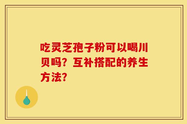 吃灵芝孢子粉可以喝川贝吗？互补搭配的养生方法？