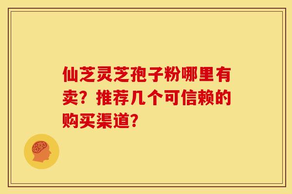 仙芝灵芝孢子粉哪里有卖？推荐几个可信赖的购买渠道？