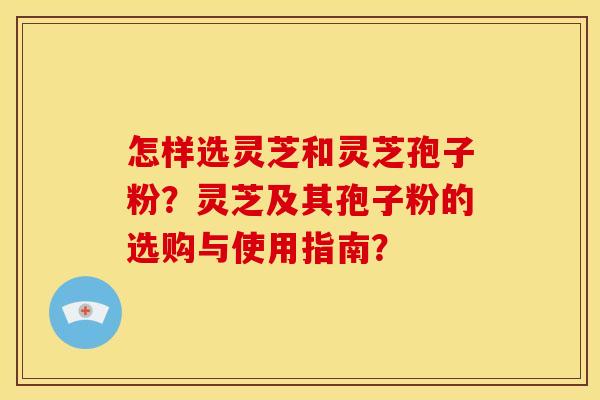 怎样选灵芝和灵芝孢子粉?灵芝及其孢子粉的选购与使用指南?
