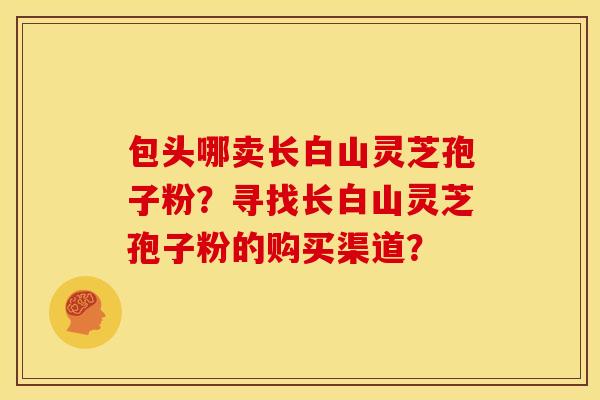 包头哪卖长白山灵芝孢子粉?寻找长白山灵芝孢子粉的购买渠道?