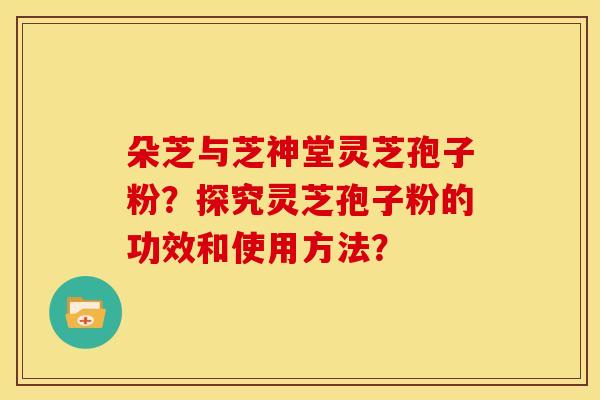 朵芝与芝神堂灵芝孢子粉?探究灵芝孢子粉的功效和使用方法?