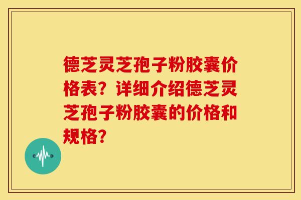 德芝灵芝孢子粉胶囊价格表?详细介绍德芝灵芝孢子粉胶囊的价格和规格?