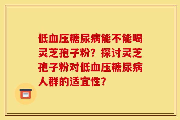 低血压糖尿病能不能喝灵芝孢子粉？探讨灵芝孢子粉对低血压糖尿病人群的适宜性？