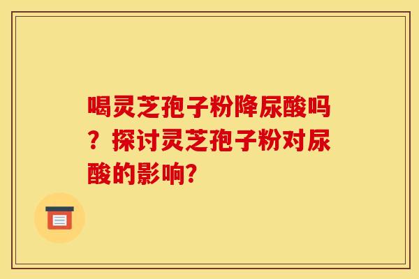 喝灵芝孢子粉降尿酸吗?探讨灵芝孢子粉对尿酸的影响?