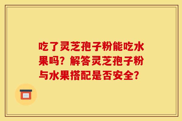 吃了灵芝孢子粉能吃水果吗？解答灵芝孢子粉与水果搭配是否安全？