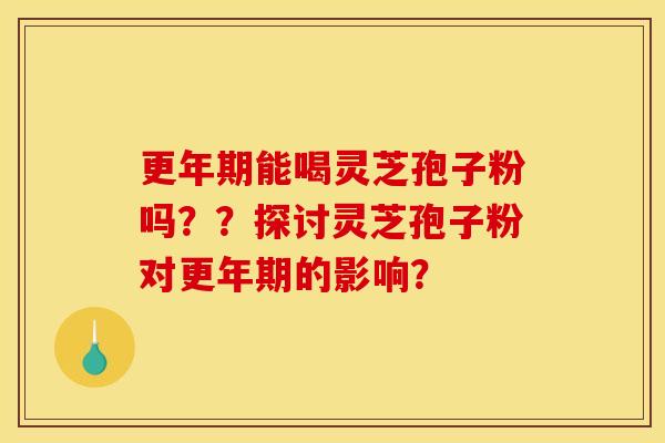 更年期能喝灵芝孢子粉吗??探讨灵芝孢子粉对更年期的影响?